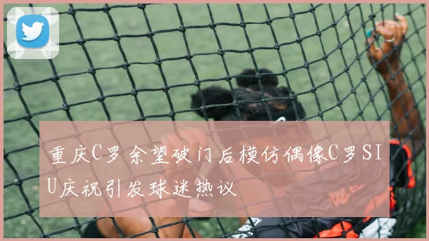 重庆C罗余望破门后模仿偶像C罗SIU庆祝引发球迷热议