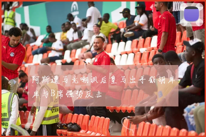 阿斯遭马竞嘲讽后皇马出手截胡库库与B席强势反击