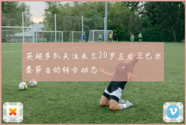 英超多队关注米兰20岁左后卫巴尔泰萨吉的转会动态