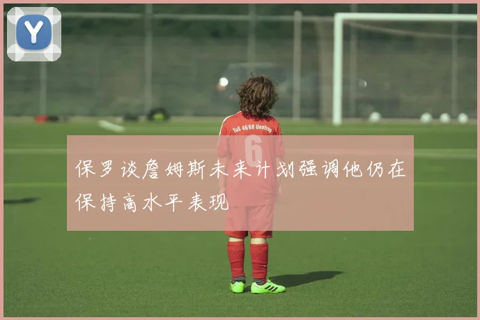保罗谈詹姆斯未来计划强调他仍在保持高水平表现