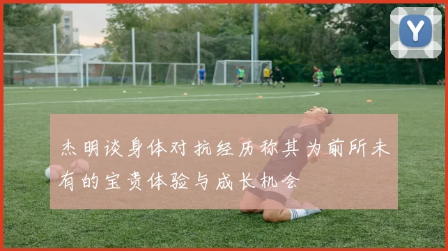 杰明谈身体对抗经历称其为前所未有的宝贵体验与成长机会