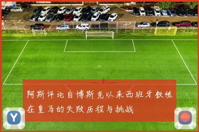 阿斯评论自博斯克以来西班牙教练在皇马的失败历程与挑战