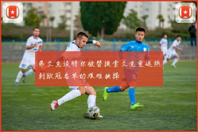 弗兰克谈特尔被替换索兰克重返热刺欧冠名单的艰难抉择