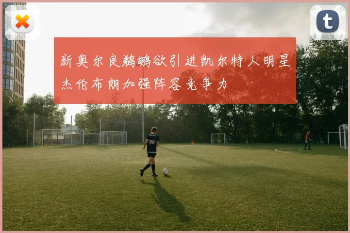 新奥尔良鹈鹕欲引进凯尔特人明星杰伦布朗加强阵容竞争力
