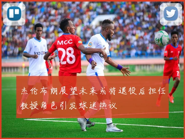 杰伦布朗展望未来或将退役后担任教授角色引发球迷热议
