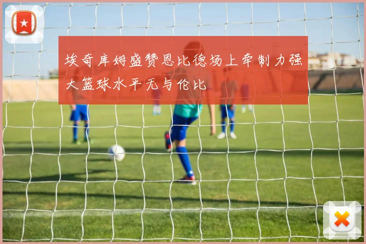 埃奇库姆盛赞恩比德场上牵制力强大篮球水平无与伦比
