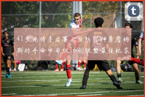 41岁老将季后赛三分防守神勇詹姆斯对手命中率仅16创联盟最佳纪录