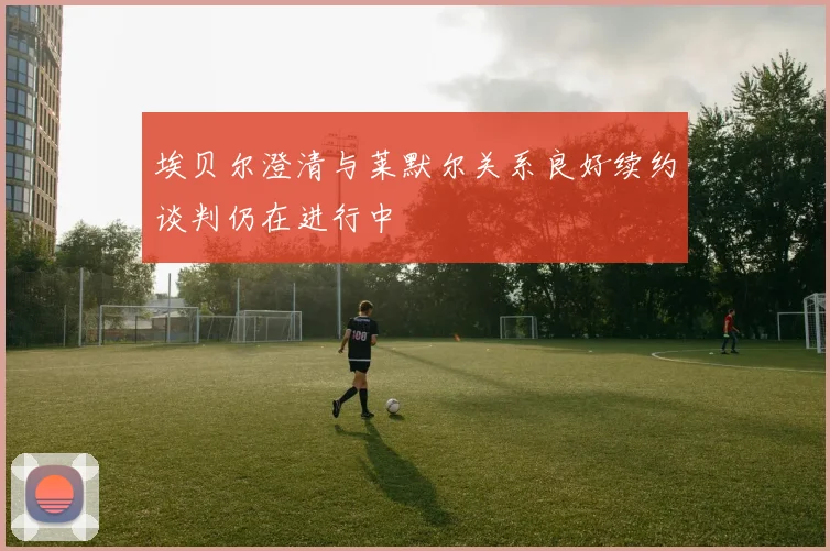 埃贝尔澄清与莱默尔关系良好续约谈判仍在进行中