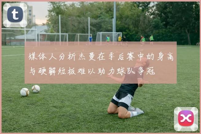 媒体人分析杰曼在季后赛中的身高与硬解短板难以助力球队争冠