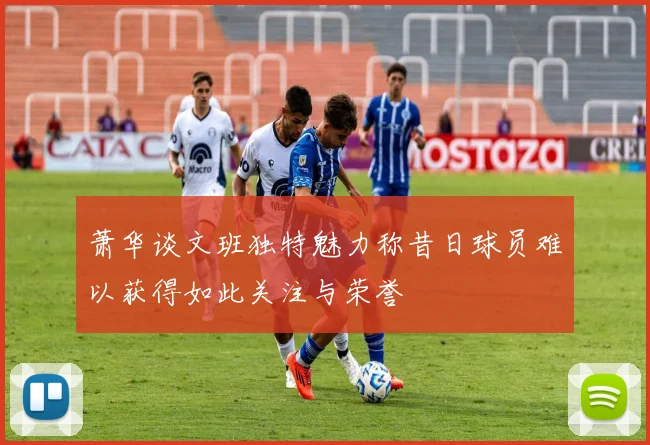 萧华谈文班独特魅力称昔日球员难以获得如此关注与荣誉