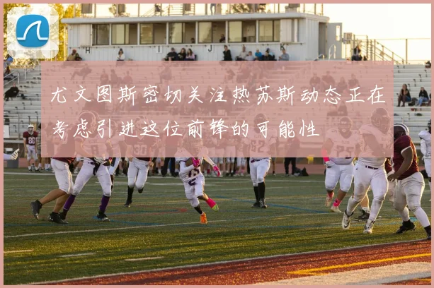 尤文图斯密切关注热苏斯动态正在考虑引进这位前锋的可能性