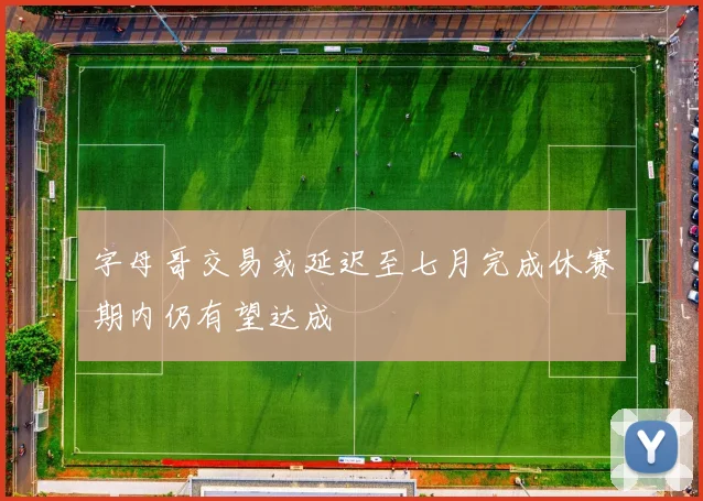 字母哥交易或延迟至七月完成休赛期内仍有望达成