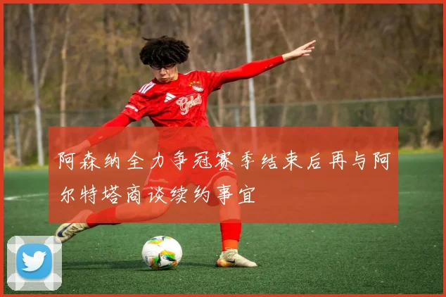 阿森纳全力争冠赛季结束后再与阿尔特塔商谈续约事宜