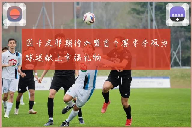 因卡皮耶期待加盟首个赛季夺冠为球迷献上幸福礼物