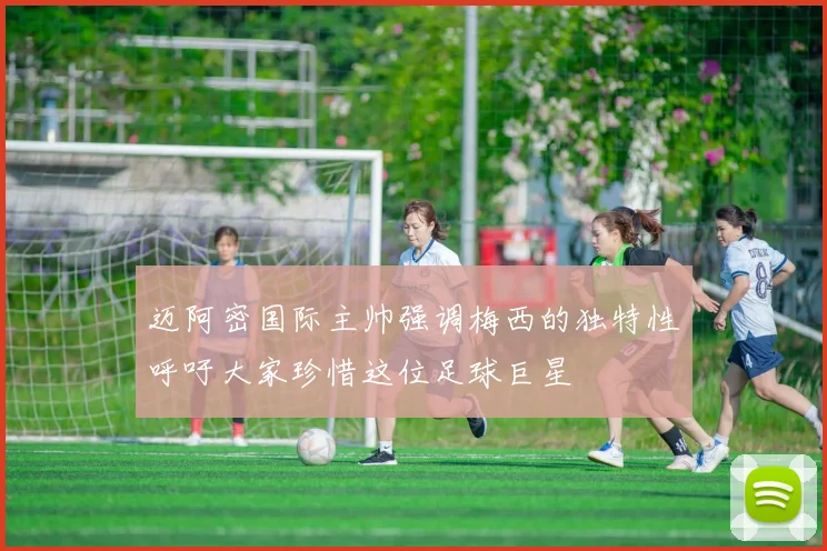 迈阿密国际主帅强调梅西的独特性呼吁大家珍惜这位足球巨星