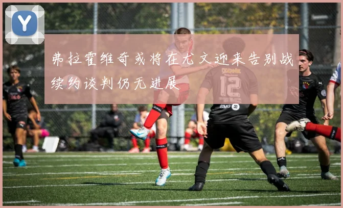 弗拉霍维奇或将在尤文迎来告别战续约谈判仍无进展
