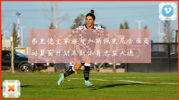 弗里德金家族与加斯佩里尼会面商讨夏窗计划及新体育总监人选