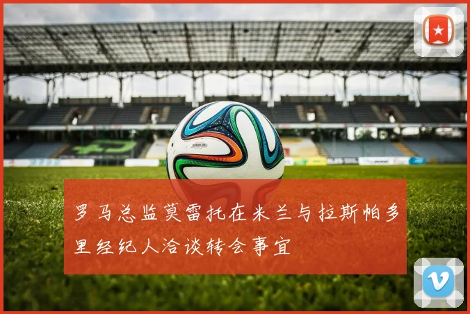 罗马总监莫雷托在米兰与拉斯帕多里经纪人洽谈转会事宜