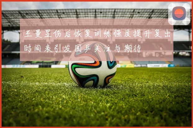 王曼昱伤后恢复训练强度提升复出时间表引发国乒关注与期待