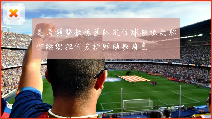 皇马调整教练团队定位球教练离职但继续担任分析师助教角色