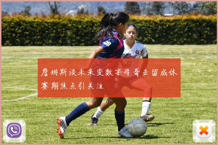 詹姆斯谈未来变数字母哥去留成休赛期焦点引关注