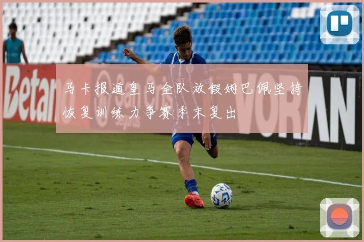马卡报道皇马全队放假姆巴佩坚持恢复训练力争赛季末复出