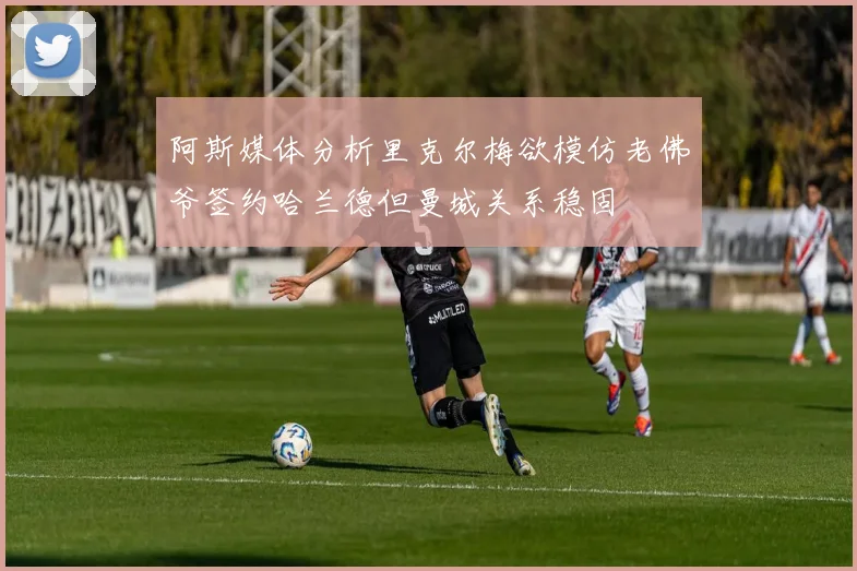 阿斯媒体分析里克尔梅欲模仿老佛爷签约哈兰德但曼城关系稳固