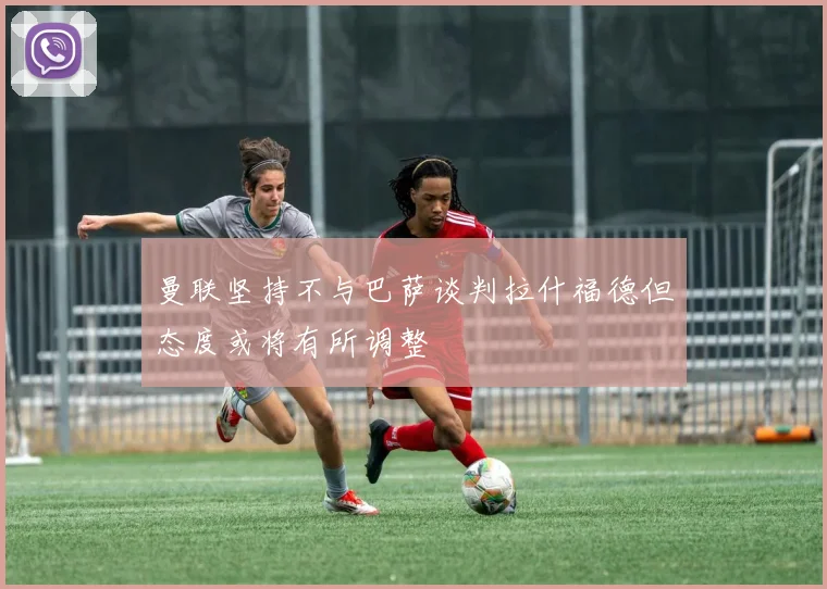 曼联坚持不与巴萨谈判拉什福德但态度或将有所调整